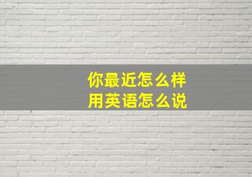 你最近怎么样 用英语怎么说